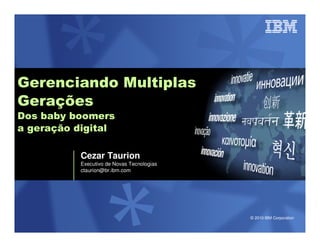 Gerenciando Multiplas
Gerações
Dos baby boomers
a geração digital

           Cezar Taurion
           Executivo de Novas Tecnologias
           ctaurion@br.ibm.com




                                            © 2010 IBM Corporation
 