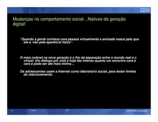 Mudanças no comportamento social…Nativos da geração
 digital!


     “Quando a gente conhece uma pessoa virtualmente a amizade nasce pelo que
       ela é, não pela aparência física”.



     O mais notável na nova geração é o fim da separação entre o mundo real e o
       virtual. Um diálogo por chat é hoje tão intenso quanto um encontro cara a
       cara e pode ser até mais íntimo…

     Os adolescentes usam a Internet como laboratório social, para testar limites
       do relacionamento.




17          IM AR                                                         © 2010 IBM Corporation
 