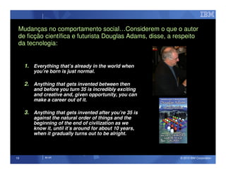 Mudanças no comportamento social…Considerem o que o autor
 de ficção científica e futurista Douglas Adams, disse, a respeito
 da tecnologia:


     1. Everything that’s already in the world when
         you’re born is just normal.

     2. Anything that gets invented between then
         and before you turn 35 is incredibly exciting
         and creative and, given opportunity, you can
         make a career out of it.

     3. Anything that gets invented after you’re 35 is
         against the natural order of things and the
         beginning of the end of civilization as we
         know it, until it’s around for about 10 years,
         when it gradually turns out to be alright.



19            IM AR                                        © 2010 IBM Corporation
 