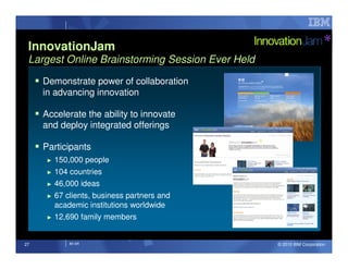 InnovationJam
 Largest Online Brainstorming Session Ever Held

     Demonstrate power of collaboration
     in advancing innovation

     Accelerate the ability to innovate
     and deploy integrated offerings

     Participants
      ►   150,000 people
      ► 104 countries
      ► 46,000 ideas

      ► 67 clients, business partners and
        academic institutions worldwide
      ► 12,690 family members




27           IM AR                                © 2010 IBM Corporation
 