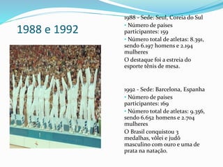 1988 e 1992
1988 - Sede: Seul, Coreia do Sul
• Número de países
participantes: 159
• Número total de atletas: 8.391,
sendo 6.197 homens e 2.194
mulheres
O destaque foi a estreia do
esporte tênis de mesa.
1992 - Sede: Barcelona, Espanha
• Número de países
participantes: 169
• Número total de atletas: 9.356,
sendo 6.652 homens e 2.704
mulheres
O Brasil conquistou 3
medalhas, vôlei e judô
masculino com ouro e uma de
prata na natação.
 