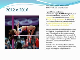 2012 e 2016
2012 - Sede: Londres, Reino Unido
A Olímpiada está em andamento.
Jogos Olímpicos de 2012,
oficialmente Jogos da XXX Olimpíada, mais
comumente Londres 2012, foram os Jogos
Olímpicos realizados na cidade de Londres,
de 27 de julho a 12 de agosto de 2012. Após
estes Jogos realizaram-se, na mesma cidade,
os Jogos Paralímpicos de Verão de 2012,
entre 29 de agosto e 9 de setembro.
2016 - Acontecerão, no mês de agosto de 2016
na cidade do Rio de Janeiro (Brasil), os XXXI
Jogos Olímpicos de Verão. A abertura será
realizada no dia 5 de agosto. A cerimônia de
encerramento ocorrerá no dia 21 de agosto. O
lema dos jogos será "Viva sua paixão". As duas
cerimônias acontecerão no Estádio do
Maracanã.
Ao todo serão disputadas 28 modalidades
olímpicas, duas a mais (Rúgbi de sete e Golfe)
do que as dos Jogos Olímpicos de 2012.
 