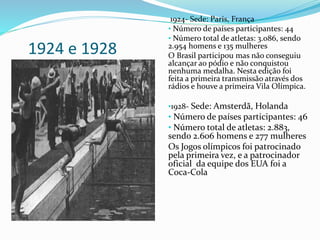 1924 e 1928
1924- Sede: Paris, França
• Número de países participantes: 44
• Número total de atletas: 3.086, sendo
2.954 homens e 135 mulheres
O Brasil participou mas não conseguiu
alcançar ao pódio e não conquistou
nenhuma medalha. Nesta edição foi
feita a primeira transmissão através dos
rádios e houve a primeira Vila Olímpica.
•1928- Sede: Amsterdã, Holanda
• Número de países participantes: 46
• Número total de atletas: 2.883,
sendo 2.606 homens e 277 mulheres
Os Jogos olímpicos foi patrocinado
pela primeira vez, e a patrocinador
oficial da equipe dos EUA foi a
Coca-Cola
 