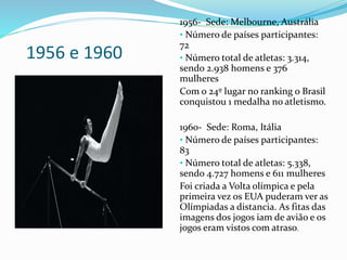 1956 e 1960
1956- Sede: Melbourne, Austrália
• Número de países participantes:
72
• Número total de atletas: 3.314,
sendo 2.938 homens e 376
mulheres
Com o 24º lugar no ranking o Brasil
conquistou 1 medalha no atletismo.
1960- Sede: Roma, Itália
• Número de países participantes:
83
• Número total de atletas: 5.338,
sendo 4.727 homens e 611 mulheres
Foi criada a Volta olímpica e pela
primeira vez os EUA puderam ver as
Olímpiadas a distancia. As fitas das
imagens dos jogos iam de avião e os
jogos eram vistos com atraso.
 