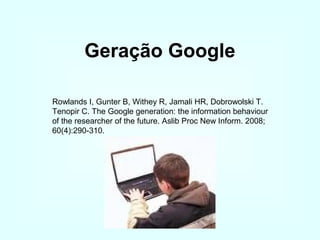 Geração Google
Rowlands I, Gunter B, Withey R, Jamali HR, Dobrowolski T.
Tenopir C. The Google generation: the information behaviour
of the researcher of the future. Aslib Proc New Inform. 2008;
60(4):290-310.

 