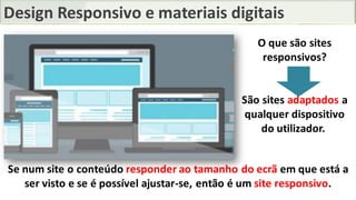 Design Responsivo e materiais digitais
Se num site o conteúdo responder ao tamanho do ecrã em que está a
ser visto e se é possível ajustar-se, então é um site responsivo.
O que são sites
responsivos?
São sites adaptados a
qualquer dispositivo
do utilizador.
 