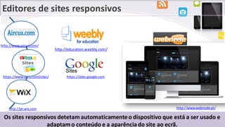 Editores de sites responsivos
Os sites responsivos detetam automaticamenteo dispositivo que está a ser usado e
adaptam o conteúdo e a aparênciado site ao ecrã.
https://www.zoho.com/sites/
http://www.webnode.pt/http://pt.wix.com
https://sites.google.com
http://education.weebly.com/
http://www.aircus.com/
 