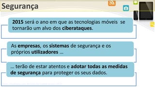 Segurança
http://mashable.com/2015/01/02/mobile-trends-2015/
2015 será o ano em que as tecnologias móveis se
tornarão um alvo dos ciberataques.
As empresas, os sistemas de segurança e os
próprios utilizadores …
… terão de estar atentos e adotar todas as medidas
de segurança para proteger os seus dados.
 