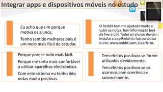Integrar apps e dispositivos móveis no estudo
Eu acho que sim porque
motiva os alunos.
Tenhosentido melhoras pois é
um meio mais fácil de estudar.
O Reddittem-me ajudadomuitoa
subiras notas.Tem informação bué
de fixe e útil.Todosos alunosdeviam
instalara appRedditis fun ou visitar
o site: www.reddit.com,é perfeito.
Porque parece tudo mais fácil.
Porque me sinto mais confortável
a utilizar aparelhos electrónicos.
Com este sistema eu tenho tido
notas muito positivas.
Tem efeitos positivos se forem
utilizados devidamente.
Tem efeitos positivos se os
usarmos com coerênciae
racionalmente.
 