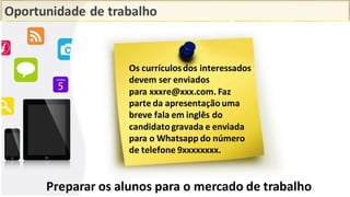 Oportunidade de trabalho
Os currículosdos interessados
devem ser enviados
para xxxre@xxx.com. Faz
parte da apresentaçãouma
breve fala em inglês do
candidatogravada e enviada
para o Whatsapp do número
de telefone 9xxxxxxxx.
Preparar os alunos para o mercado de trabalho
 