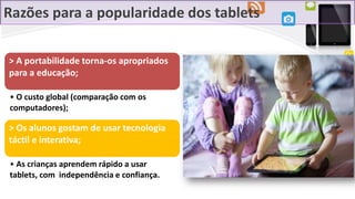 Razões para a popularidade dos tablets
> A portabilidade torna-os apropriados
para a educação;
• O custo global (comparação com os
computadores);
> Os alunos gostam de usar tecnologia
táctil e interativa;
• As crianças aprendem rápido a usar
tablets, com independência e confiança.
 