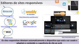 Editores de sites responsivos
Os sites responsivos detetam automaticamente o dispositivo que está a ser usado e
adaptam o conteúdo e a aparência do site ao ecrã.
https://www.zoho.com/sites/
http://www.webnode.pt/http://pt.wix.com
https://sites.google.com
http://education.weebly.com/
http://www.aircus.com/
 