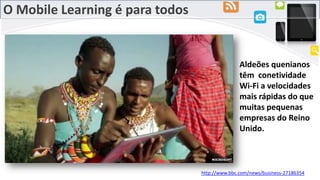 O Mobile Learning é para todos
Aldeões quenianos
têm conetividade
Wi-Fi a velocidades
mais rápidas do que
muitas pequenas
empresas do Reino
Unido.
http://www.bbc.com/news/business-27186354
 