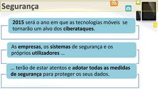 Segurança
http://mashable.com/2015/01/02/mobile-trends-2015/
2015 será o ano em que as tecnologias móveis se
tornarão um alvo dos ciberataques.
As empresas, os sistemas de segurança e os
próprios utilizadores …
… terão de estar atentos e adotar todas as medidas
de segurança para proteger os seus dados.
 