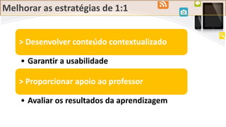 Melhorar as estratégias de 1:1
> Desenvolver conteúdo contextualizado
• Garantir a usabilidade
> Proporcionar apoio ao professor
• Avaliar os resultados da aprendizagem
 
