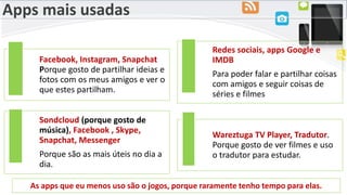 Apps mais usadas
Facebook, Instagram, Snapchat
Porque gosto de partilhar ideias e
fotos com os meus amigos e ver o
que estes partilham.
Redes sociais, apps Google e
IMDB
Para poder falar e partilhar coisas
com amigos e seguir coisas de
séries e filmes
Sondcloud (porque gosto de
música), Facebook , Skype,
Snapchat, Messenger
Porque são as mais úteis no dia a
dia.
Wareztuga TV Player, Tradutor.
Porque gosto de ver filmes e uso
o tradutor para estudar.
As apps que eu menos uso são o jogos, porque raramente tenho tempo para elas.
 