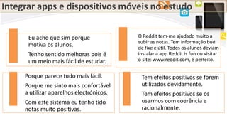 Integrar apps e dispositivos móveis no estudo
Eu acho que sim porque
motiva os alunos.
Tenho sentido melhoras pois é
um meio mais fácil de estudar.
O Reddit tem-me ajudado muito a
subir as notas. Tem informação bué
de fixe e útil. Todos os alunos deviam
instalar a app Reddit is fun ou visitar
o site: www.reddit.com, é perfeito.
Porque parece tudo mais fácil.
Porque me sinto mais confortável
a utilizar aparelhos electrónicos.
Com este sistema eu tenho tido
notas muito positivas.
Tem efeitos positivos se forem
utilizados devidamente.
Tem efeitos positivos se os
usarmos com coerência e
racionalmente.
 
