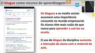 O blogue como recurso de aprendizagem
Os blogues e os media sociais
assumem uma importância
crescente no mundo empresarial.
Os alunos têm mais razão do que
nunca para aprender a usá-los na
escola.
O uso do blogue da disciplina aumenta
a interação do aluno com o material da
aula.
 