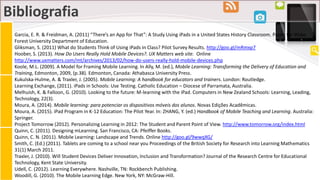 Bibliografia
Garcia, E. R. & Freidman, A. (2011) “There’s an App for That”: A Study Using iPads in a United States History Classroom. Paper for Wake
Forest University Department of Education.
Gliksman, S. (2011) What do Students Think of Using iPads in Class? Pilot Survey Results. http://goo.gl/mRmxp7
Hoober, S. (2013). How Do Users Really Hold Mobile Devices?. UX Matters web site. Online
http://www.uxmatters.com/mt/archives/2013/02/how-do-users-really-hold-mobile-devices.php
Koole, M.L. (2009). A Model for Framing Mobile Learning. In Ally, M. (ed.), Mobile Learning: Transforming the Delivery of Education and
Training, Edmonton, 2009, (p.38). Edmonton, Canada: Athabasca University Press.
Kukulska-Hulme, A. & Traxler, J. (2005). Mobile Learning: A handbook for educators and trainers. London: Routledge.
Learning Exchange, (2011). iPads in Schools: Use Testing. Catholic Education – Diocese of Parramata, Australia.
Melhuish, K. & Falloon, G. (2010). Looking to the future: M-learning with the iPad. Computers in New Zealand Schools: Learning, Leading,
Technology, 22(3).
Moura, A. (2014). Mobile learning: para potenciar os dispositivos móveis dos alunos. Novas Edições Acadêmicas.
Moura, A. (2015). iPad Program in K-12 Education: The Pilot Year. In: ZHANG, Y. (ed.) Handbook of Mobile Teaching and Learning. Australia:
Springer.
Project Tomorrow (2012). Personalizing Learning in 2012: The Student and Parent Point of View. http://www.tomorrow.org/index.html
Quinn, C. (2011). Designing mLearning. San Francisco, CA: Pfeiffer Books.
Quinn, C. N. (2011). Mobile Learning: Landscape and Trends. Online http://goo.gl/9wwqXG/
Smith, C. (Ed.) (2011). Tablets are coming to a school near you Proceedings of the British Society for Research into Learning Mathematics
31(1) March 2011.
Traxler, J. (2010). Will Student Devices Deliver Innovation, Inclusion and Transformation? Journal of the Research Centre for Educational
Technology, Kent State University.
Udell, C. (2012). Learning Everywhere. Nashville, TN: Rockbench Publishing.
Woodill, G. (2010). The Mobile Learning Edge. New York, NY: McGraw-Hill.
 