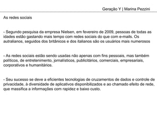 Geração Y | Marina Pezzini As redes sociais - Segundo pesquisa da empresa Nielsen, em fevereiro de 2009, pessoas de todas as idades estão gastando mais tempo com redes sociais do que com e-mails. Os autralianos, seguidos dos britânicos e dos italianos são os usuários mais numerosos - As redes sociais estão sendo usadas não apenas com fins pessoais, mas também políticos, de entretenimento, jornalísticos, publicitários, comerciais, empresariais, corporativos e humanitários. - Seu sucesso se deve a eficientes tecnologias de cruzamentos de dados e controle de privacidade, à diversidade de aplicativos disponibilizados e ao chamado efeito de rede, que massifica a informações com rapidez e baixo custo. 
