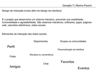 Geração Y | Marina Pezzini Design de interação (muito além do design da interface) É o projeto que desenvolve um sistema interativo, prevendo sua usabilidade, funcionalidade e agradabilidade. São sistemas interativos: softwares, jogos, páginas web, utensílios eletrônicos, redes sociais. Elementos de interação das redes sociais: Perfil Recados ou comentários Fotos Depoimentos Chat Eventos Personalização da interface Favoritos Amigos Grupos ou comunidades 
