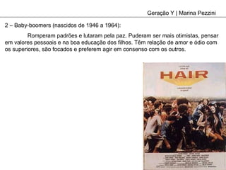 Geração Y | Marina Pezzini 2 – Baby-boomers (nascidos de 1946 a 1964): Romperam padrões e lutaram pela paz. Puderam ser mais otimistas, pensar em valores pessoais e na boa educação dos filhos. Têm relação de amor e ódio com os superiores, são focados e preferem agir em consenso com os outros. 