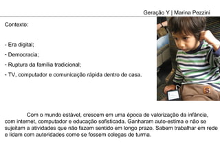 Geração Y | Marina Pezzini Contexto: - Era digital; Democracia; Ruptura da família tradicional; TV, computador e comunicação rápida dentro de casa. Com o mundo estável, crescem em uma época de valorização da infância, com internet, computador e educação sofisticada. Ganharam auto-estima e não se sujeitam a atividades que não fazem sentido em longo prazo. Sabem trabalhar em rede e lidam com autoridades como se fossem colegas de turma.  