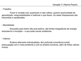 Geração Y | Marina Pezzini - Trabalho: Ficam à vontade com superiores e mais velhos, querem oportunidade de aprendizado, responsabilidades e melhorar o que fazem. As redes interpessoais são horizontais e equilibradas. - Mentalidade: Educados para terem alta auto-estima, são fontes inesgotáveis de energia, entusiasmo e inovação – o que pode causar problemas. - Valores: Embora altamente individualistas, têm profunda consciência social, preocupação com o meio-ambiente e com os direitos humanos, além de fortes valores morais. 
