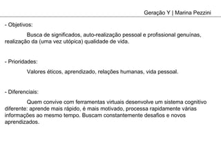Geração Y | Marina Pezzini - Objetivos: Busca de significados, auto-realização pessoal e profissional genuínas, realização da (uma vez utópica) qualidade de vida. - Prioridades: Valores éticos, aprendizado, relações humanas, vida pessoal. - Diferenciais: Quem convive com ferramentas virtuais desenvolve um sistema cognitivo diferente: aprende mais rápido, é mais motivado, processa rapidamente várias informações ao mesmo tempo. Buscam constantemente desafios e novos aprendizados. 