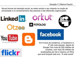 Geração Y | Marina Pezzini Novas formas de interação social: as redes sociais e seu impacto na noção de privacidade e no comportamento das pessoas e das diferentes organizações Em 6 anos de existência, o Facebook é o 2º site mais popular, depois do Google.Tem mais de 350 milhões de usuários, com mais 55 milhões de atualizações por dia e inspirou um filme que será lançado este ano, “A rede social”. 