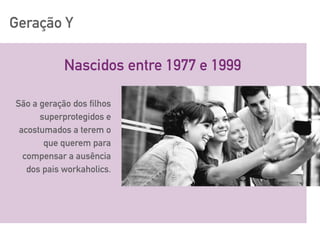 Geração Y
Nascidos entre 1977 e 1999
São a geração dos filhos
superprotegidos e
acostumados a terem o
que querem para
compensar a ausência
dos pais workaholics.
 