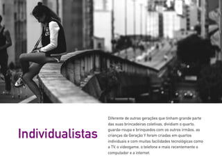 Diferente de outras gerações que tinham grande parte
das suas brincadeiras coletivas, dividiam o quarto,
guarda-roupa e brinquedos com os outros irmãos, as
crianças da Geração Y foram criadas em quartos
individuais e com muitas facilidades tecnológicas como
a TV, o videogame, o telefone e mais recentemente o
computador e a internet.
Individualistas
 