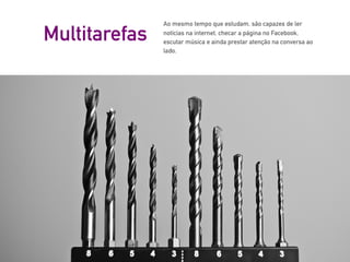 Ao mesmo tempo que estudam, são capazes de ler
notícias na internet, checar a página no Facebook,
escutar música e ainda prestar atenção na conversa ao
lado.
Multitarefas
 