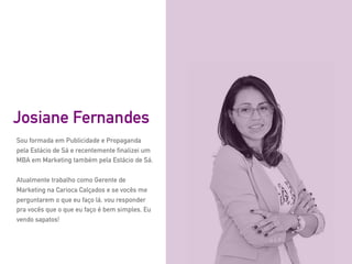 Sou formada em Publicidade e Propaganda
pela Estácio de Sá e recentemente finalizei um
MBA em Marketing também pela Estácio de Sá.
Atualmente trabalho como Gerente de
Marketing na Carioca Calçados e se vocês me
perguntarem o que eu faço lá, vou responder
pra vocês que o que eu faço é bem simples. Eu
vendo sapatos!
Josiane Fernandes
 