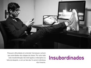 Possuem dificuldade em entender hierarquia e acham
que autoridades são colegas de classe. Por outro lado
esta insubordinação não está ligada a indisciplina ou
falta de despeito, e sim ao fato dos Ys serem indivíduos
não-lineares.
Insubordinados
 