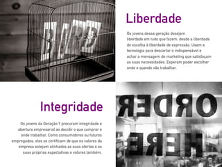 Os jovens dessa geração desejam
liberdade em tudo que fazem, desde a liberdade
de escolha à liberdade de expressão. Usam a
tecnologia para descartar o indispensável e
achar a mensagem de marketing que satisfaçam
as suas necessidades. Esperam poder escolher
onde e quando vão trabalhar.
Liberdade
Os jovens da Geração Y procuram integridade e
abertura empresarial ao decidir o que comprar e
onde trabalhar. Como consumidores ou futuros
empregados, eles se certificam de que os valores da
empresa estejam alinhados as suas ofertas e as
suas próprias expectativas e valores também.
Integridade
 