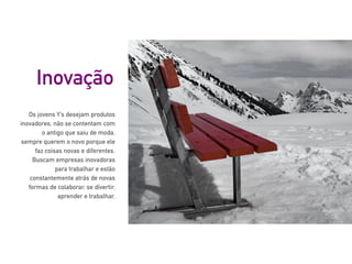 Os jovens Y’s desejam produtos
inovadores, não se contentam com
o antigo que saiu de moda,
sempre querem o novo porque ele
faz coisas novas e diferentes.
Buscam empresas inovadoras
para trabalhar e estão
constantemente atrás de novas
formas de colaborar, se divertir,
aprender e trabalhar.
Inovação
 
