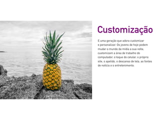 E uma geração que adora customizar
e personalizar. Os jovens de hoje podem
mudar o mundo da mídia a sua volta,
customizam a área de trabalho do
computador, o toque do celular, o próprio
site, o apelido, o descanso de tela, as fontes
de notícia e o entretenimento.
Customização
 