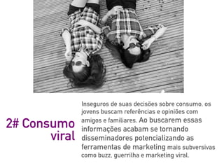 Inseguros de suas decisões sobre consumo, os
jovens buscam referências e opiniões com
amigos e familiares. Ao buscarem essas
informações acabam se tornando
disseminadores potencializando as
ferramentas de marketing mais subversivas
como buzz, guerrilha e marketing viral.
2# Consumo
viral
 