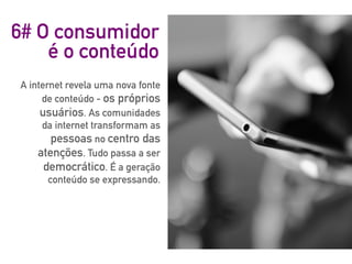 6# O consumidor
é o conteúdo
A internet revela uma nova fonte
de conteúdo - os próprios
usuários. As comunidades
da internet transformam as
pessoas no centro das
atenções. Tudo passa a ser
democrático. É a geração
conteúdo se expressando.
 