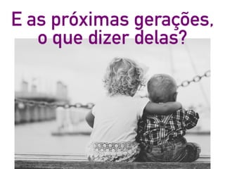 E as próximas gerações,
o que dizer delas?
 