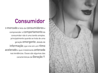 O mercado é feito de consumidores e
compreender o comportamento do
consumidor não é uma tarefa simples,
principalmente quando se trata de uma
geração emergente, dotada de
informação, que vive em um ritmo
acelerado e que é totalmente antenada
nas tendências. Essas são algumas das
características da Geração Y.
Consumidor
 