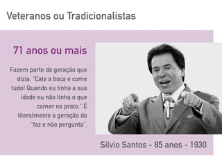 Veteranos ou Tradicionalistas
Silvio Santos - 85 anos - 1930
Fazem parte da geração que
dizia: “Cale a boca e come
tudo! Quando eu tinha a sua
idade eu não tinha o que
comer no prato.” É
literalmente a geração do
“faz e não pergunta”.
71 anos ou mais
 