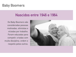 Baby Boomers
Nascidos entre 1946 e 1964
Os Baby Boomers são
consideradas pessoas
motivadas, otimistas e
viciadas por trabalho.
Foram educadas para
competir, criadas com
muita disciplina, ordem e
respeito pelos outros.
 