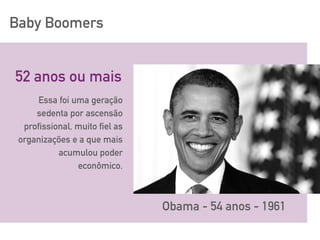 Baby Boomers
52 anos ou mais
Obama - 54 anos - 1961
Essa foi uma geração
sedenta por ascensão
profissional, muito fiel as
organizações e a que mais
acumulou poder
econômico.
 