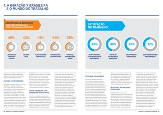 9GERAçÃO Y e o mundo do trabalho8 GERAçÃO Y e o mundo do trabalho
vida pessoal e trabalho e reconhecimento
profissional. Essa é uma geração que
quer mais da vida e do trabalho do que
apenas compensação monetária.
FOCADA NA PROGRESSÃO
A Geração Y Brasileira quer uma carreira
desafiante e de rápida progressão,
com a capacidade de progredir tanto
pessoalmente quanto profissionalmente.
E eles podem não estar dispostos a
esperar por muito tempo para obtê-la.
O Brasil tem uma das maiores taxas de
rotatividade de funcionários no mundo,15
e nossa pesquisa também encontra que a
Geração Y Brasileira é mais do que duas
vezes mais propensa a esperar ter mais de
dez empregadores em suas carreiras em
comparação com a média para todos os
países. Há também um significativo efeito
de fuga de cérebros, com até 140.000-
160.000 brasileiros com ensino superior
deixando o país a cada ano,16
uma média
de 32 % de acordo com números da
Ernst  Young.17
Com o crescimento
nos ganhos visto pelo Brasil nos últimos
anos, oportunidades de crescimento
pessoal podem estar se tornando mais
difíceis de encontrar do que salários
justos, e por isso são muito mais
valorizadas pela Geração Y Brasileira.
DIFÍCIL DE SEDUZIR COM
BENEFÍCIOS TRADICIONAIS
Benefícios empregatícios tradicionais
simplesmente não são tão atraentes para
a Geração Y Brasileira, o que pode muito
bem ser devido a um panorama legislativo
amigável ao empregado e a um panorama
de bem-estar social. Por exemplo, apenas
6 % dos respondentes disseram que a
aposentadoria era uma das coisas que
eles procuravam ao escolher um emprego.
É importante notar que o Brasil está
classificado em segundo lugar no mundo
quanto a manter os rendimentos dos
aposentados, tornando essa uma questão
menor para a Geração Y.18
Um assalariado
médio recebe uma aposentadoria que
reflete 97 % de seu salário final.19
É
improvável também que o direito a férias
chame muito a atenção no grupo da
Geração Y Brasileira, novamente mais
provavelmente devido à legislação que
compreende que todos os empregados
têm direito a até 30 dias de férias após
apenas um ano inteiro de trabalho.20
Entretanto, um benefício de emprego que
é muito valorizado é a assistência médica
privada (até mais popular do que entre a
amostra da pesquisa da Geração Y dos
EUA), talvez sem surpresa considerando
que os gastos governamentais em saúde
por pessoa no Brasil se posicionam
bem abaixo da média da OCDE.21
MOTIVADA SOCIALMENTE
A Geração Y Brasileira parece ter
um desejo de mudar sua sociedade.
Como a geração que já tomou as ruas
para protestar contra a corrupção, os
serviços públicos deficientes e a falta de
investimento em saúde e educação,22
a
Geração Y Brasileira não está com medo
de tornar claros seus interesses. Nossa
pesquisa encontra que um emprego
que ajuda os outros (escolhido por 30
%) é, na realidade, desejado mais do que
trabalhos que recompensam com riqueza
pessoal (29 %) - e fazer a diferença para
a sociedade supera ambos (35 %). Após
sofrer com uma educação subfinanciada, a
Geração Y Brasileira também visa o mundo
do trabalho para ajudá-los a continuar sua
formação e seu crescimento, de acordo
com nossa pesquisa. Oportunidades de
aprendizado e de crescimento são mais
de duas vezes mais importantes do que
ter um trabalho variado e interessante
para a Geração Y Brasileira, e adquirir
conhecimento e expertise é um dos
objetivos de carreira mais desejados para
mais de metade daqueles inquiridos.
QUE ADOTA TECNOLOGIAS
DESDE CEDO
O Brasil pode tecnicamente ser
classificado como um país de renda média
pelo Banco Mundial,23
mas se posiciona
entre os maiores do mundo em termos de
uso de internet e mídias sociais. Dos cerca
de 78 milhões de usuários de internet do
país, 79 por cento estão em plataformas
de mídias sociais, e eles são o segundo
maior grupo de usuários do Twitter do
mundo.24
Em 2013, o Brasil tinha mais
de 65 milhões de usuários do Facebook
- atrás apenas do número dos EUA -
enquanto mais de 30 milhões ainda usam
o site da mídia social Orkut do Google.25
Embora muito do mundo desenvolvido
pareça estar reduzindo o tempo que
gasta em mídias sociais, o Brasil é um dos
poucos lugares em que o uso está subindo.
Entretanto, correndo em paralelo com esse
entusiasmo está um desconforto crescente
quanto à forma como isso se traduz no
local de trabalho. Uma porcentagem
significativa de nossa pesquisa (88
%) concordou que a tecnologia está
obscurecendo os contornos entre
trabalho e vida social. Eles preveem que
as mídias sociais serão uma das formas
mais populares de comunicação no
trabalho em um período de cinco anos,
ainda que apenas 6 % acreditem que
as mídias sociais sejam agora mesmo
uma ferramenta útil no trabalho.
1. A GERAÇÃO Y BRASILEIRA
E O MUNDO DO TRABALHO
RECOMPENSAS  BENEFÍCIOS
CINCO RECOMPENSAS E
BENEFÍCIOS MAIS ATRATIVOS
42%
BASE
SALARY
49%
FLEXIBLE
WORKING—
WORK FLEXIBLE
HOURS
40%
FLEXIBLE
WORKING—
WORK AT HOME
39%
POTENTIAL
TO EARN
BONUS
41%
PRIVATE
HEALTHCARE
OPORTUNIDADES
DEAPRENDIZADOE
CRESCIMENTO
SENTIR-SE
VALORIZADOE
APRECIADO
RECOMPENSAS
FINANCEIRAS
SENTIRQUECONTRUI
POSITIVAMENTE
SATISFAção
no trabalho:
49% 48% 45% 32%
HORÁRIODE
TRABALHO
FLEXÍVEL
SALÁRIO
BASE
PLANODESAÚDE
CORPORATIVO
POSSIBILIDADE
DEHOMEOFFICE
POTENCIAL
PARARECEBER
BÔNUS
 