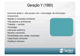 Geração Y (1980)
Convivem desde a vida escolar com a tecnologia da informação
Irreverentes
Rapidez e resultados imediatos
Vida pessoal e profissional
Trabalho = sentido
Tecnologia
Liderança autêntica
Desafios crescentes
Flexibilidade para atingir resultados
Capacitação constante
Feedback intensivo
 
