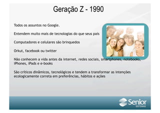 Geração Z - 1990
Todos os assuntos no Google.

Entendem muito mais de tecnologias do que seus pais

Computadores e celulares são brinquedos

Orkut, facebook ou twitter

Não conhecem a vida antes da internet, redes sociais, smartphones, notebooks,
iPhones, iPads e e-books

São críticos dinâmicos, tecnológicos e tendem a transformar as intenções
ecologicamente correta em preferências, hábitos e ações
 