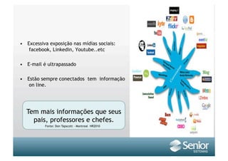 •  Excessiva exposição nas mídias sociais:
    facebook, Linkedin, Youtube..etc

•  E-mail é ultrapassado

•  Estão sempre conectados tem informação
    on line.




  Tem mais informações que seus
    pais, professores e chefes.
           Fonte: Don Tapscott - Montreal HR2010
 