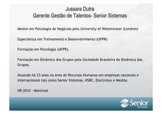 Jussara Dutra
         Gerente Gestão de Talentos- Senior Sistemas

Mestre em Psicologia de Negócios pela University of Westminster (Londres)

Especialista em Treinamento e Desenvolvimento (UFPR)

Formação em Psicologia (UFPR).

Formação em Dinâmica dos Grupos pela Sociedade Brasileira de Dinâmica dos
Grupos.

Atuando há 23 anos na área de Recursos Humanos em empresas nacionais e
internacionais tais como Senior Sistemas, HSBC, Electrolux e Mesbla.

HR 2010 - Montreal
 
